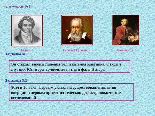для команды №1 Галилей Галилео Ампер Ломоносов Подсказка №1 Он открыл законы падения тел и качения маятника. Открыл спутник Юпитера, солнечные пятна и фазы Венеры. Подсказка №2 Жил в 16 веке. Первым указал на существование явления инерции и первым применил телескоп для астрономических исследований. 