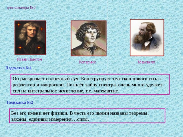 для команды №2 Исаак Ньютон Максвелл Коперник Подсказка №1 Он раскрывает солнечный луч. Конструирует телескоп нового типа - рефлектор и микроскоп. Познаёт тайну спектра. очень много уделяет сил на интегральное исчисление, т.е. математике. Подсказка №2 Без его имени нет физики. В честь его имени названы теоремы, законы, единицы измерения…силы. 
