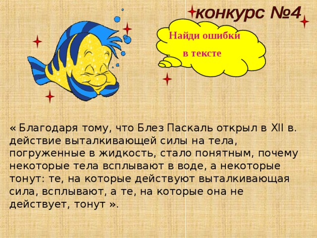 Найди ошибки в тексте « Благодаря тому, что Блез Паскаль открыл в XII в. действие выталкивающей силы на тела, погруженные в жидкость, стало понятным, почему некоторые тела всплывают в воде, а некоторые тонут: те, на которые действуют выталкивающая сила, всплывают, а те, на которые она не действует, тонут ». 