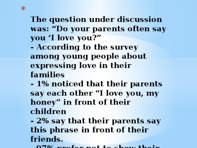  The question under discussion was: “Do your parents often say you ‘I love you?”  - According to the survey among young people about expressing love in their families  - 1% noticed that their parents say each other “I love you, my honey” in front of their children  - 2% say that their parents say this phrase in front of their friends.  - 97% prefer not to show their feelings.   