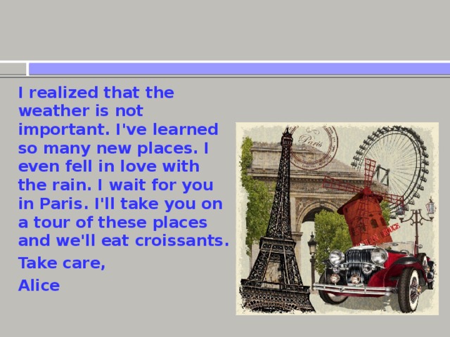 I realized that the weather is not important. I've learned so many new places. I even fell in love with the rain. I wait for you in Paris. I'll take you on a tour of these places and we'll eat croissants. Take care, Alice 