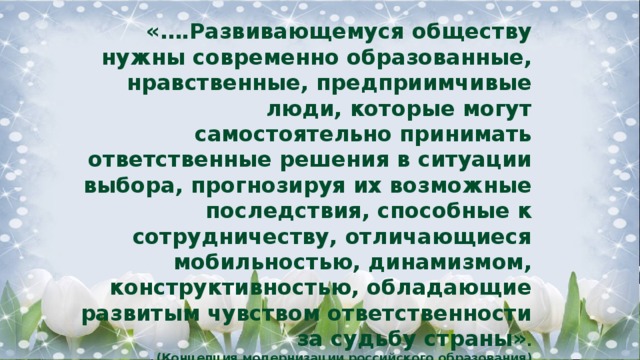 «….Развивающемуся обществу нужны современно образованные, нравственные, предприимчивые люди, которые могут самостоятельно принимать ответственные решения в ситуации выбора, прогнозируя их возможные последствия, способные к сотрудничеству, отличающиеся мобильностью, динамизмом, конструктивностью, обладающие развитым чувством ответственности за судьбу страны» .   (Концепция модернизации российского образования) 