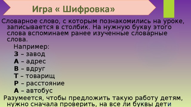  Словарное слово, с которым познакомились на уроке, записывается в столбик. На нужную букву этого слова вспоминаем ранее изученные словарные слова.  Например:   З – завод   А – адрес   В – вдруг   Т – товарищ   Р – расстояние   А – автобус  Разумеется, чтобы предложить такую работу детям, нужно сначала проверить, на все ли буквы дет и смогут подобрать словарные слова. 
