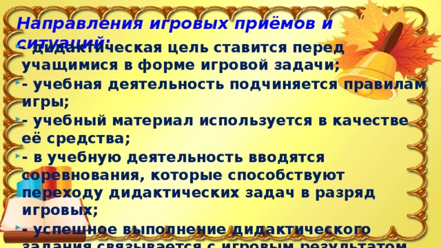 Направления игровых приёмов и ситуаций: - дидактическая цель ставится перед учащимися в форме игровой задачи; - учебная деятельность подчиняется правилам игры; - учебный материал используется в качестве её средства; - в учебную деятельность вводятся соревнования, которые способствуют переходу дидактических задач в разряд игровых; - успешное выполнение дидактического задания связывается с игровым результатом. 