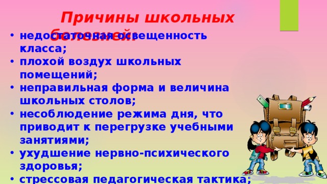  Причины школьных болезней: недостаточная освещенность класса; плохой воздух школьных помещений; неправильная форма и величина школьных столов; несоблюдение режима дня, что приводит к перегрузке учебными занятиями; ухудшение нервно-психического здоровья; стрессовая педагогическая тактика; нерациональная организация учебной деятельности.   
