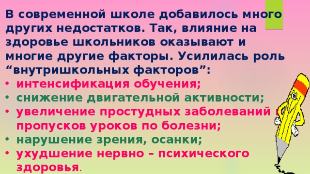 В современной школе добавилось много других недостатков. Так, влияние на здоровье школьников оказывают и многие другие факторы. Усилилась роль “внутришкольных факторов”: интенсификация обучения; снижение двигательной активности; увеличение простудных заболеваний и пропусков уроков по болезни; нарушение зрения, осанки; ухудшение нервно – психического здоровья . 