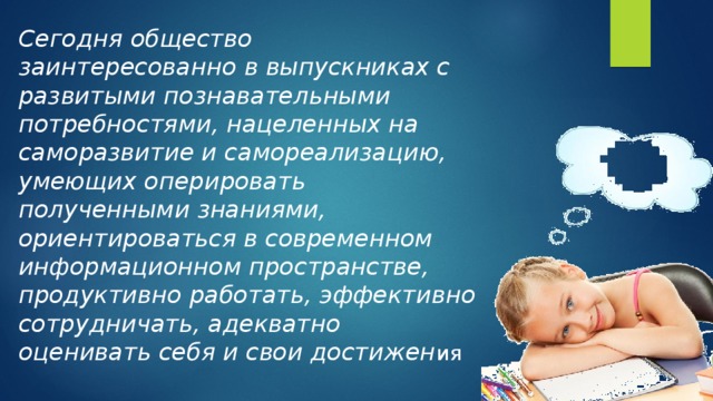 Сегодня общество заинтересованно в выпускниках с развитыми познавательными потребностями, нацеленных на саморазвитие и самореализацию, умеющих оперировать полученными знаниями, ориентироваться в современном информационном пространстве, продуктивно работать, эффективно сотрудничать, адекватно оценивать себя и свои достижен ия 