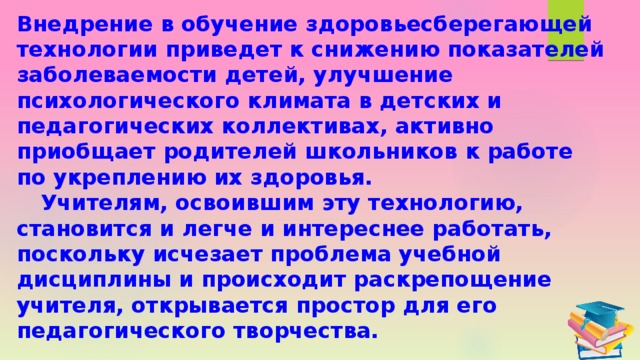 Внедрение в обучение здоровьесберегающей технологии приведет к снижению показателей заболеваемости детей, улучшение психологического климата в детских и педагогических коллективах, активно приобщает родителей школьников к работе по укреплению их здоровья.  Учителям, освоившим эту технологию, становится и легче и интереснее работать, поскольку исчезает проблема учебной дисциплины и происходит раскрепощение учителя, открывается простор для его педагогического творчества. 