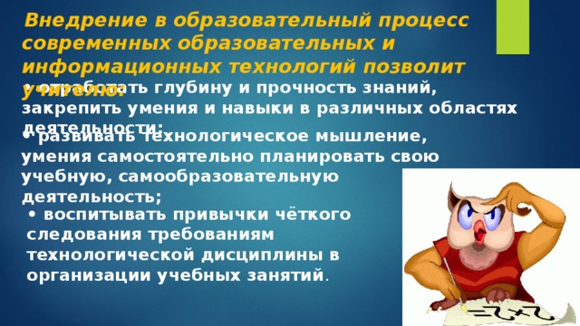  Внедрение в образовательный процесс современных образовательных и информационных технологий позволит учителю: • отработать глубину и прочность знаний, закрепить умения и навыки в различных областях деятельности; • развивать технологическое мышление, умения самостоятельно планировать свою учебную, самообразовательную деятельность;  • воспитывать привычки чёткого следования требованиям технологической дисциплины в организации учебных занятий . 