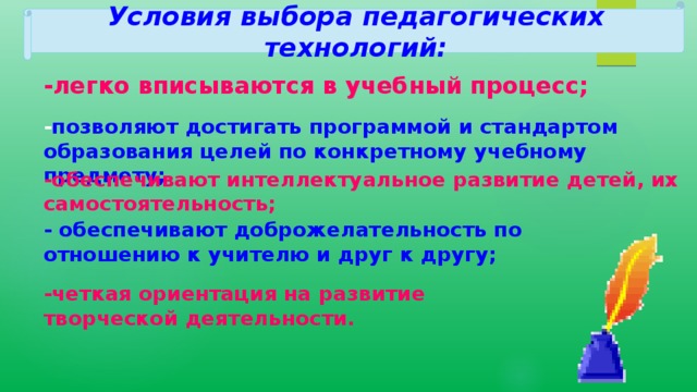 Условия выбора педагогических технологий: -легко вписываются в учебный процесс; - позволяют достигать программой и стандартом образования целей по конкретному учебному предмету; -обеспечивают интеллектуальное развитие детей, их самостоятельность; - обеспечивают доброжелательность по отношению к учителю и друг к другу; -четкая ориентация на развитие творческой деятельности. 