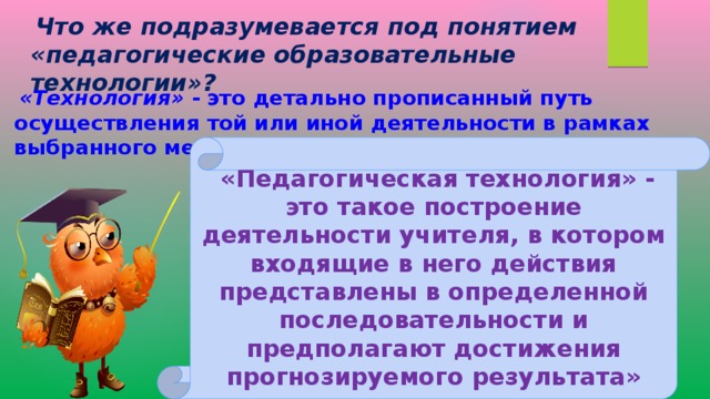  Что же подразумевается под понятием «педагогические образовательные технологии»?  «Технология» - это детально прописанный путь осуществления той или иной деятельности в рамках выбранного метода.  «Педагогическая технология» - это такое построение деятельности учителя, в котором входящие в него действия представлены в определенной последовательности и предполагают достижения прогнозируемого результата» 