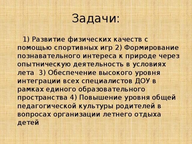Задачи:  1) Развитие физических качеств с помощью спортивных игр 2) Формирование познавательного интереса к природе через опытническую деятельность в условиях лета 3) Обеспечение высокого уровня интеграции всех специалистов ДОУ в рамках единого образовательного пространства 4) Повышение уровня общей педагогической культуры родителей в вопросах организации летнего отдыха детей 