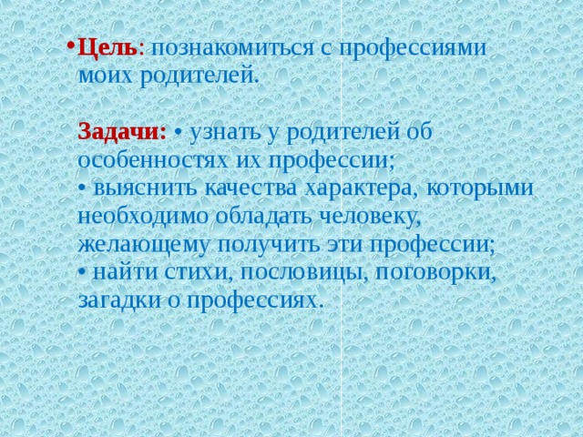          Цель : познакомиться с профессиями моих родителей.   Задачи:  • узнать у родителей об особенностях их профессии;  • выяснить качества характера, которыми необходимо обладать человеку, желающему получить эти профессии;  • найти стихи, пословицы, поговорки, загадки о профессиях.   Цель : познакомиться с профессиями моих родителей.   Задачи:  • узнать у родителей об особенностях их профессии;  • выяснить качества характера, которыми необходимо обладать человеку, желающему получить эти профессии;  • найти стихи, пословицы, поговорки, загадки о профессиях.   