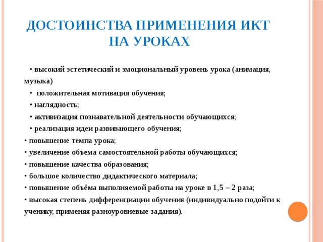 Достоинства применения ИКТ  на уроках • высокий эстетический и эмоциональный уровень урока (анимация, музыка) • положительная мотивация обучения;  • наглядность;  • активизация познавательной деятельности обучающихся;  • реализация идеи развивающего обучения;   • повышение темпа урока;   • увеличение объема самостоятельной работы обучающихся;   • повышение качества образования;   • большое количество дидактического материала;   • повышение объёма выполняемой работы на уроке в 1,5 – 2 раза;   • высокая степень дифференциации обучения (индивидуально подойти к ученику, применяя разноуровневые задания).      