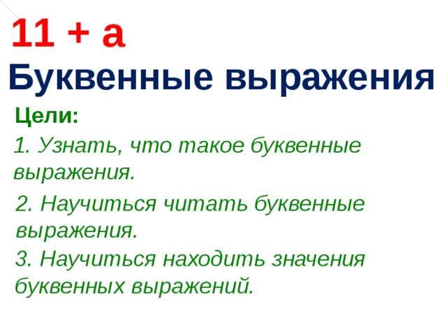 11 + а Буквенные выражения Цели: 1. Узнать, что такое буквенные выражения. 2. Научиться читать буквенные выражения. 3. Научиться находить значения буквенных выражений. 