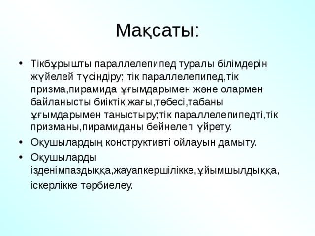 Мақсаты: Тікбұрышты параллелепипед туралы білімдерін жүйелей түсіндіру; тік параллелепипед,тік призма,пирамида ұғымдарымен және олармен байланысты биіктік,жағы,төбесі,табаны ұғымдарымен таныстыру;тік параллелепипедті,тік призманы,пирамиданы бейнелеп үйрету. Оқушылардың конструктивті ойлауын дамыту. Оқушыларды ізденімпаздыққа,жауапкершілікке,ұйымшылдыққа,  іскерлікке тәрбиелеу. 