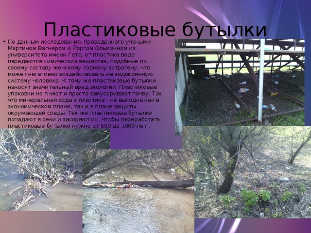 Пластиковые бутылки По данным исследования, проведенного учеными Мартином Вагнером и Йоргом Ольманном из университета имени Гете, от пластика воде передаются химические вещества, подобные по своему составу женскому гормону эстрогену, что может негативно воздействовать на эндокринную систему человека. К тому же пластиковые бутылки наносят значительный вред экологии. Пластиковые упаковки не гниют и просто замусоривают почву. Так что минеральная вода в пластике - не выгодна как в экономическом плане, так и в плане защиты окружающей среды. Так же пластиковые бутылки попадают в реки и засоряют их. Чтобы переработать пластиковые бутылки нужно от 500 до 1000 лет . 