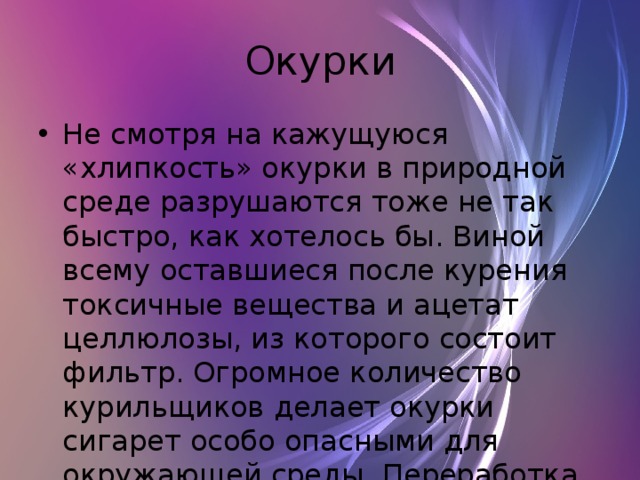 Окурки Не смотря на кажущуюся «хлипкость» окурки в природной среде разрушаются тоже не так быстро, как хотелось бы. Виной всему оставшиеся после курения токсичные вещества и ацетат целлюлозы, из которого состоит фильтр. Огромное количество курильщиков делает окурки сигарет особо опасными для окружающей среды. Переработка окурков занимает от 1 до 5 лет 