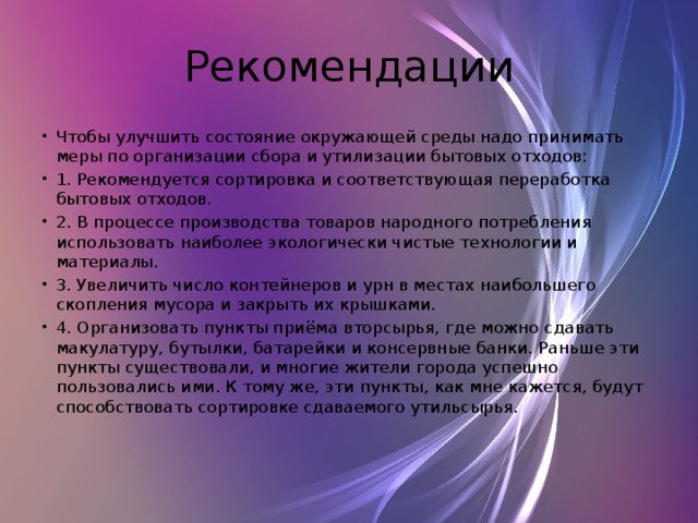 Рекомендации Чтобы улучшить состояние окружающей среды надо принимать меры по организации сбора и утилизации бытовых отходов: 1. Рекомендуется сортировка и соответствующая переработка бытовых отходов. 2. В процессе производства товаров народного потребления использовать наиболее экологически чистые технологии и материалы. 3. Увеличить число контейнеров и урн в местах наибольшего скопления мусора и закрыть их крышками. 4. Организовать пункты приёма вторсырья, где можно сдавать макулатуру, бутылки, батарейки и консервные банки. Раньше эти пункты существовали, и многие жители города успешно пользовались ими. К тому же, эти пункты, как мне кажется, будут способствовать сортировке сдаваемого утильсырья. 