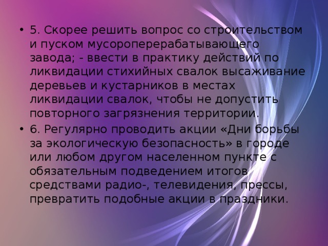 5. Скорее решить вопрос со строительством и пуском мусороперерабатывающего завода; - ввести в практику действий по ликвидации стихийных свалок высаживание деревьев и кустарников в местах ликвидации свалок, чтобы не допустить повторного загрязнения территории. 6. Регулярно проводить акции «Дни борьбы за экологическую безопасность» в городе или любом другом населенном пункте с обязательным подведением итогов средствами радио-, телевидения, прессы, превратить подобные акции в праздники. 
