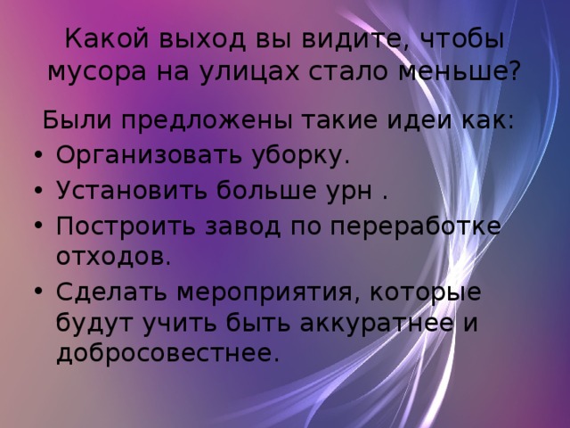 Какой выход вы видите, чтобы мусора на улицах стало меньше?  Были предложены такие идеи как: Организовать уборку. Установить больше урн . Построить завод по переработке отходов. Сделать мероприятия, которые будут учить быть аккуратнее и добросовестнее. 