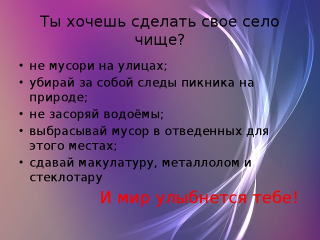 Ты хочешь сделать свое село чище? не мусори на улицах; убирай за собой следы пикника на природе; не засоряй водоёмы; выбрасывай мусор в отведенных для этого местах; сдавай макулатуру, металлолом и стеклотару  И мир улыбнется тебе! 