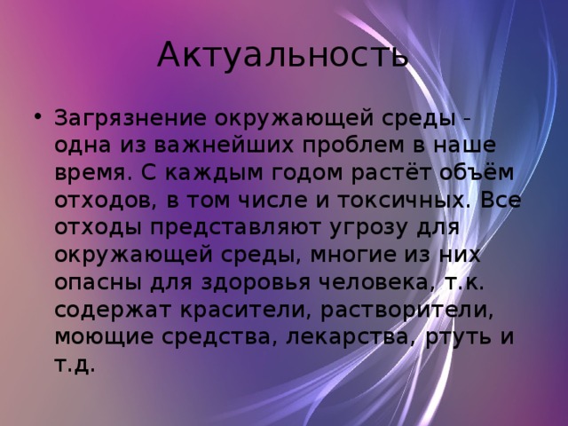 Актуальность Загрязнение окружающей среды - одна из важнейших проблем в наше время. С каждым годом растёт объём отходов, в том числе и токсичных. Все отходы представляют угрозу для окружающей среды, многие из них опасны для здоровья человека, т.к. содержат красители, растворители, моющие средства, лекарства, ртуть и т.д. 