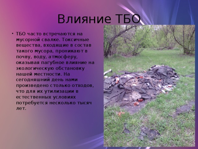 Влияние ТБО ТБО часто встречаются на мусорной свалке. Токсичные вещества, входящие в состав такого мусора, проникают в почву, воду, атмосферу, оказывая пагубное влияние на экологическую обстановку нашей местности. На сегодняшний день нами произведено столько отходов, что для их утилизации в естественных условиях потребуется несколько тысяч лет. 