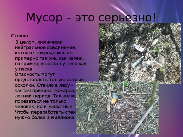 Мусор – это серьезно! Стекло  В целом, химически нейтральное соединение, которое природе мешает примерно так же, как камни, например, и состав у него как у песка.  Опасность могут представлять только острые осколки. Стекло в лесу - частая причина пожаров, в летний период. Так же можно порезаться не только человек, но и животные. Чтобы переработать стекло нужно более 1 миллиона лет. 