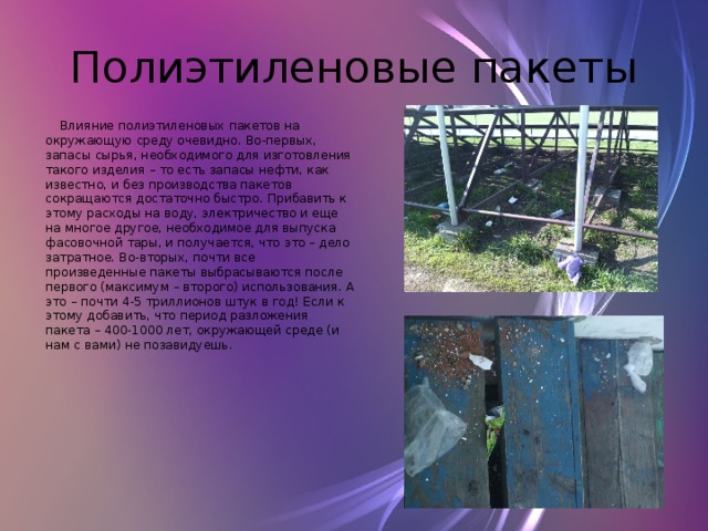 Полиэтиленовые пакеты  Влияние полиэтиленовых пакетов на окружающую среду очевидно. Во-первых, запасы сырья, необходимого для изготовления такого изделия – то есть запасы нефти, как известно, и без производства пакетов сокращаются достаточно быстро. Прибавить к этому расходы на воду, электричество и еще на многое другое, необходимое для выпуска фасовочной тары, и получается, что это – дело затратное. Во-вторых, почти все произведенные пакеты выбрасываются после первого (максимум – второго) использования. А это – почти 4-5 триллионов штук в год! Если к этому добавить, что период разложения пакета – 400-1000 лет, окружающей среде (и нам с вами) не позавидуешь. 