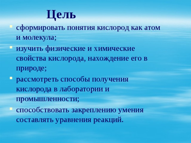  Цель сформировать понятия кислород как атом и молекула; изучить физические и химические свойства кислорода, нахождение его в природе; рассмотреть способы получения кислорода в лаборатории и промышленности; способствовать закреплению умения составлять уравнения реакций.    