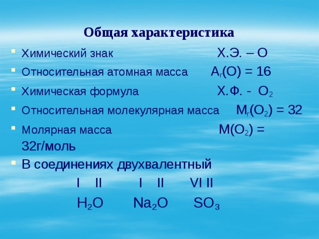 Общая характеристика Химический знак Х.Э. – О Относительная атомная масса А r (О) = 16 Химическая формула Х.Ф. - О 2 Относительная молекулярная масса М r (О 2 ) = 32 Молярная масса М(О 2 ) = 32г/моль В соединениях двухвалентный  I II I II VI II  Н 2 О Na 2 O SO 3  