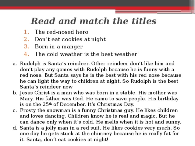 Read and match the titles The red-nosed hero Don’t eat cookies at night Born in a manger The cold weather is the best weather Rudolph is Santa’s reindeer. Other reindeer don’t like him and don’t play any games with Rudolph because he is funny with a red nose. But Santa says he is the best with his red nose because he can light the way to children at night. So Rudolph is the best Santa’s reindeer now Jesus Christ is a man who was born in a stable. His mother was Mary. His father was God. He came to save people. His birthday is on the 25 th of December. It’s Christmas Day. Frosty the snowman is a funny Christmas guy. He likes children and loves dancing. Children know he is real and magic. But he can dance only when it’s cold. He melts when it is hot and sunny. Santa is a jolly man in a red suit. He likes cookies very much. So one day he gets stuck at the chimney because he is really fat for it. Santa, don’t eat cookies at night! 