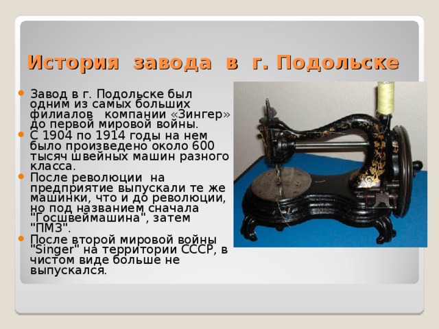 История завода в г. Подольске Завод в г. Подольске был одним из самых больших филиалов компании «Зингер» до первой мировой войны. С 1904 по 1914 годы на нем было произведено около 600 тысяч швейных машин разного класса. После революции на предприятие выпускали те же машинки, что и до революции, но под названием сначала 