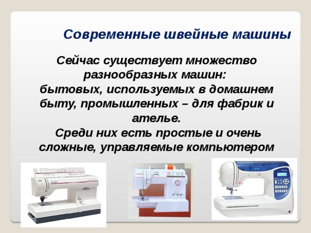 Современные швейные машины Сейчас существует множество разнообразных машин: бытовых, используемых в домашнем быту, промышленных – для фабрик и ателье.  Среди них есть простые и очень сложные, управляемые компьютером 