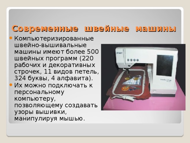 Современные швейные машины Компьютеризированные швейно-вышивальные машины имеют более 500 швейных программ (220 рабочих и декоративных строчек, 11 видов петель, 324 буквы, 4 алфавита). Их можно подключать к персональному компьютеру, позволяющему создавать узоры вышивки, манипулируя мышью. 