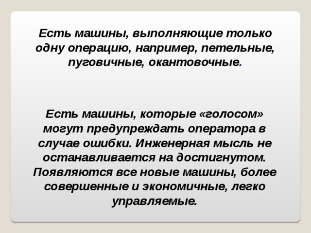 Есть машины, выполняющие только одну операцию, например, петельные, пуговичные, окантовочные . Есть машины, которые «голосом» могут предупреждать оператора в случае ошибки. Инженерная мысль не останавливается на достигнутом. Появляются все новые машины, более совершенные и экономичные, легко управляемые. 