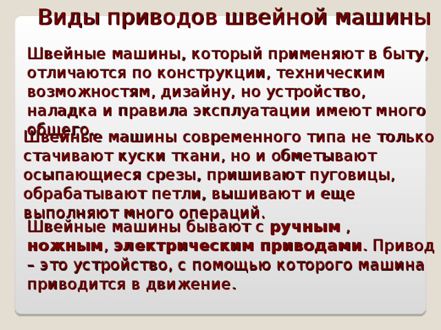 Виды приводов швейной машины Швейные машины, который применяют в быту, отличаются по конструкции, техническим возможностям, дизайну, но устройство, наладка и правила эксплуатации имеют много общего. Швейные машины современного типа не только стачивают куски ткани, но и обметывают осыпающиеся срезы, пришивают пуговицы, обрабатывают петли, вышивают и еще выполняют много операций. Швейные машины бывают с ручным , ножным , электрическим приводами . Привод – это устройство, с помощью которого машина приводится в движение. 