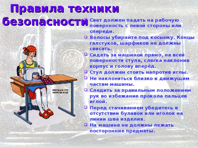  Правила техники безопасности Свет должен падать на рабочую поверхность с левой стороны или спереди. Волосы убирайте под косынку. Концы галстуков, шарфиков не должны свисать. Сидеть за машиной прямо, на всей поверхности стула, слегка наклонив корпус и голову вперёд. Стул должен стоять напротив иглы. Не наклоняться близко к движущим частям машины. Следить за правильным положением рук во избежание прокола пальцев иглой. Перед стачиванием убедитесь в отсутствии булавок или иголок на линии шва изделия. На машине не должны лежать посторонние предметы.   