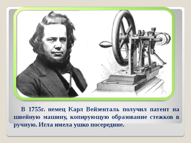 В 1755г. немец Карл Вейзенталь получил патент на швейную машину, копирующую образование стежков в ручную. Игла имела ушко посередине.  