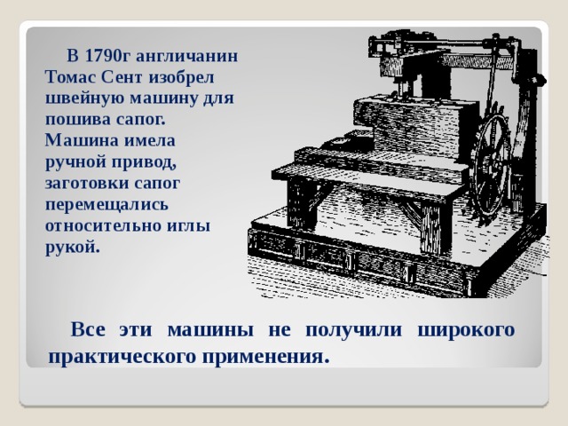 В 1790г англичанин Томас Сент изобрел швейную машину для пошива сапог. Машина имела ручной привод, заготовки сапог перемещались относительно иглы рукой.  Все эти машины не получили широкого практического применения. 