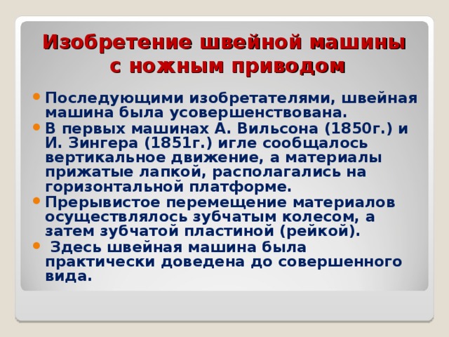 Изобретение швейной машины  с ножным приводом Последующими изобретателями, швейная машина была усовершенствована. В первых машинах А. Вильсона (1850г.) и И. Зингера (1851г.) игле сообщалось вертикальное движение, а материалы прижатые лапкой, располагались на горизонтальной платформе. Прерывистое перемещение материалов осуществлялось зубчатым колесом, а затем зубчатой пластиной (рейкой).  Здесь швейная машина была практически доведена до совершенного вида. 