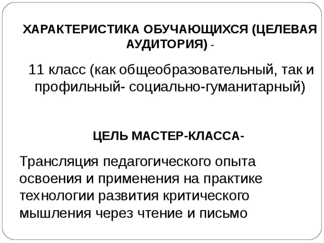 ХАРАКТЕРИСТИКА ОБУЧАЮЩИХСЯ (ЦЕЛЕВАЯ АУДИТОРИЯ) -  11 класс (как общеобразовательный, так и профильный- социально-гуманитарный) ЦЕЛЬ МАСТЕР-КЛАССА-  Трансляция педагогического опыта освоения и применения на практике технологии развития критического мышления через чтение и письмо 