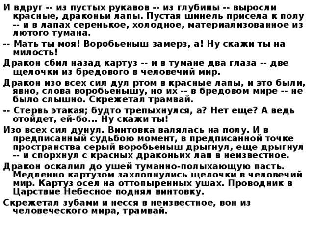 И вдруг -- из пустых рукавов -- из глубины -- выросли красные, драконьи лапы. Пустая шинель присела к полу -- и в лапах серенькое, холодное, материализованное из лютого тумана. -- Мать ты моя! Воробьеныш замерз, а! Ну скажи ты на милость! Дракон сбил назад картуз -- и в тумане два глаза -- две щелочки из бредового в человечий мир. Дракон изо всех сил дул ртом в красные лапы, и это были, явно, слова воробьенышу, но их -- в бредовом мире -- не было слышно. Скрежетал трамвай. -- Стервь этакая; будто трепыхнулся, а? Нет еще? А ведь отойдет, ей-бо... Ну скажи ты! Изо всех сил дунул. Винтовка валялась на полу. И в предписанный судьбою момент, в предписанной точке пространства серый воробьеныш дрыгнул, еще дрыгнул -- и спорхнул с красных драконьих лап в неизвестное. Дракон оскалил до ушей туманно-полыхающую пасть. Медленно картузом захлопнулись щелочки в человечий мир. Картуз осел на оттопыренных ушах. Проводник в Царствие Небесное поднял винтовку. Скрежетал зубами и несся в неизвестное, вон из человеческого мира, трамвай. 