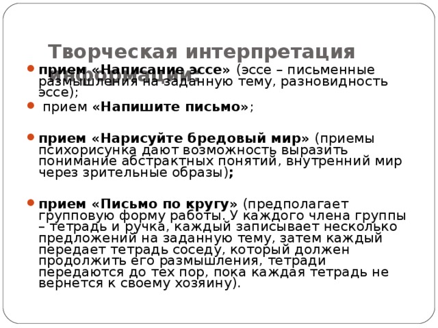  Творческая интерпретация информации:   прием «Написание эссе» (эссе – письменные размышления на заданную тему, разновидность эссе);  прием «Напишите письмо» ;  прием «Нарисуйте бредовый мир» (приемы психорисунка дают возможность выразить понимание абстрактных понятий, внутренний мир через зрительные образы) ;  прием «Письмо по кругу» (предполагает групповую форму работы. У каждого члена группы – тетрадь и ручка, каждый записывает несколько предложений на заданную тему, затем каждый передает тетрадь соседу, который должен продолжить его размышления, тетради передаются до тех пор, пока каждая тетрадь не вернется к своему хозяину). 