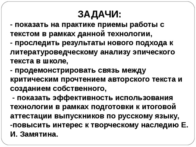 ЗАДАЧИ: - показать на практике приемы работы с текстом в рамках данной технологии, - проследить результаты нового подхода к литературоведческому анализу эпического текста в школе, - продемонстрировать связь между критическим прочтением авторского текста и созданием собственного,  - показать эффективность использования технологии в рамках подготовки к итоговой аттестации выпускников по русскому языку, -повысить интерес к творческому наследию Е. И. Замятина. 