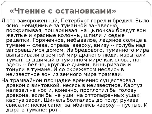 «Чтение с остановками» Люто замороженный, Петербург горел и бредил. Было ясно: невидимые за туманной занавесью, поскрипывая, пошаркивая, на цыпочках бредут вон желтые и красные колонны, шпили и седые решетки. Горячечное, небывалое, ледяное солнце в тумане -- слева, справа, вверху, внизу -- голубь над загоревшимся домом. Из бредового, туманного мира выныривали в земной мир драконо-люди, изрыгали туман, слышимый в туманном мире как слова, но здесь -- белые, круглые дымки; выныривали и тонули в тумане. И со скрежетом неслись в неизвестное вон из земного мира трамваи. На трамвайной площадке временно существовал дракон с винтовкой, несясь в неизвестное. Картуз налезал на нос и, конечно, проглотил бы голову дракона, если бы не уши: на оттопыренных ушах картуз засел. Шинель болталась до полу; рукава свисали; носки сапог загибались кверху -- пустые. И дыра в тумане: рот. 
