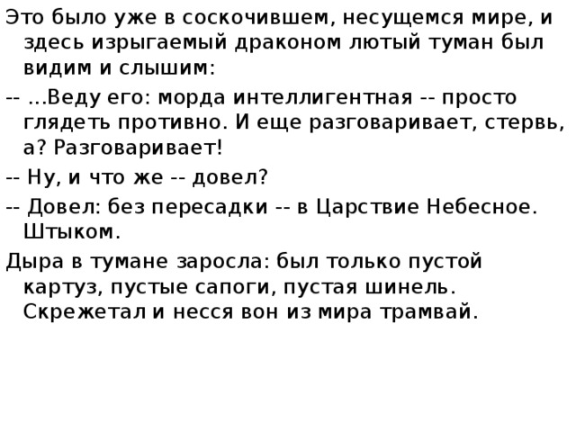 Это было уже в соскочившем, несущемся мире, и здесь изрыгаемый драконом лютый туман был видим и слышим: -- ...Веду его: морда интеллигентная -- просто глядеть противно. И еще разговаривает, стервь, а? Разговаривает! -- Ну, и что же -- довел? -- Довел: без пересадки -- в Царствие Небесное. Штыком. Дыра в тумане заросла: был только пустой картуз, пустые сапоги, пустая шинель. Скрежетал и несся вон из мира трамвай. 