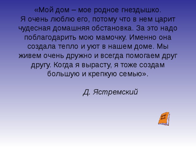 «Мой дом – мое родное гнездышко.  Я очень люблю его, потому что в нем царит чудесная домашняя обстановка. За это надо поблагодарить мою мамочку. Именно она создала тепло и уют в нашем доме. Мы живем очень дружно и всегда помогаем друг другу. Когда я вырасту, я тоже создам большую и крепкую семью».  Д. Ястремский 