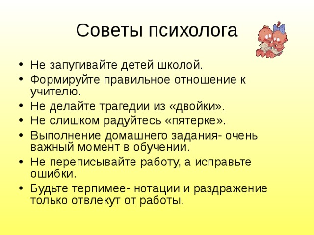 Советы психолога Не запугивайте детей школой. Формируйте правильное отношение к учителю. Не делайте трагедии из «двойки». Не слишком радуйтесь «пятерке». Выполнение домашнего задания- очень важный момент в обучении. Не переписывайте работу, а исправьте ошибки. Будьте терпимее- нотации и раздражение только отвлекут от работы. 